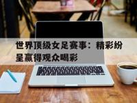 开云体育直播平台-世界顶级女足赛事：精彩纷呈赢得观众喝彩的简单介绍