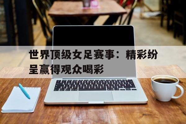 世界顶级女足赛事：精彩纷呈赢得观众喝彩的简单介绍